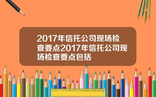 2017年信托公司现场检查要点2017年信托公司现场检查要点包括