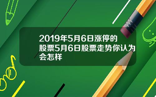 2019年5月6日涨停的股票5月6日股票走势你认为会怎样