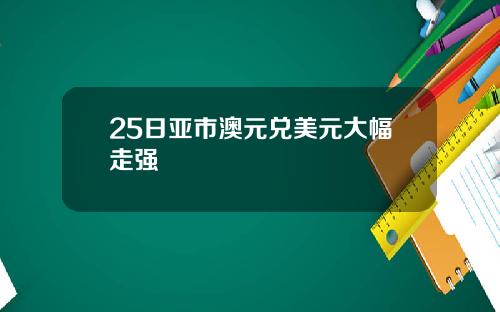 25日亚市澳元兑美元大幅走强