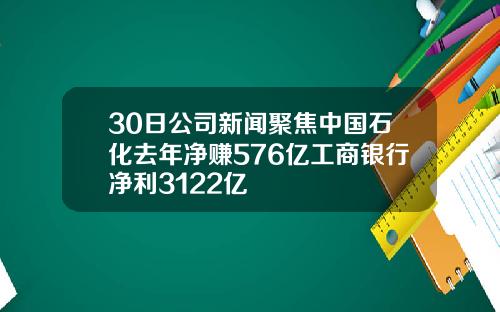 30日公司新闻聚焦中国石化去年净赚576亿工商银行净利3122亿