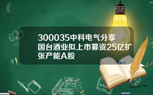 300035中科电气分享国台酒业拟上市募资25亿扩张产能A股