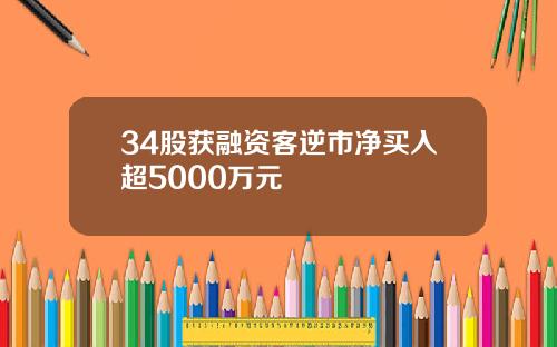 34股获融资客逆市净买入超5000万元