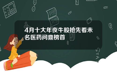 4月十大年夜牛股抢先看未名医药问鼎榜首