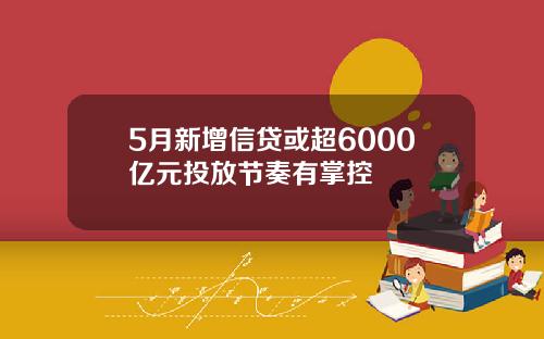 5月新增信贷或超6000亿元投放节奏有掌控