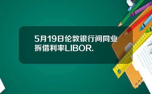 5月19日伦敦银行间同业拆借利率LIBOR.