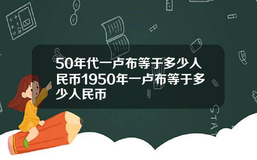 50年代一卢布等于多少人民币1950年一卢布等于多少人民币