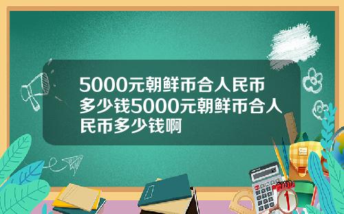 5000元朝鲜币合人民币多少钱5000元朝鲜币合人民币多少钱啊