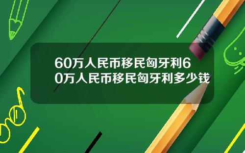 60万人民币移民匈牙利60万人民币移民匈牙利多少钱