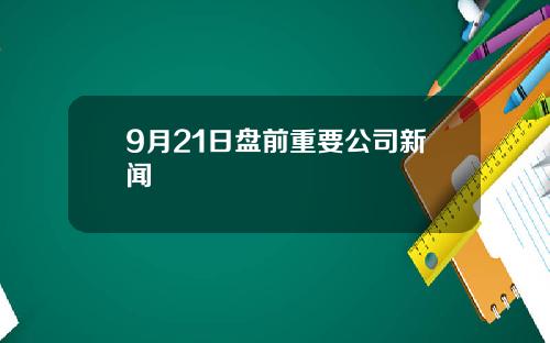 9月21日盘前重要公司新闻