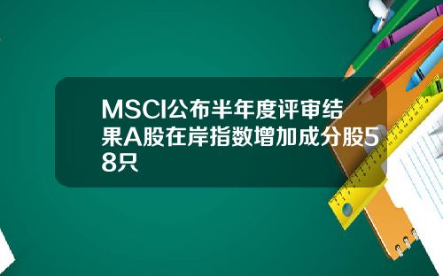 MSCI公布半年度评审结果A股在岸指数增加成分股58只