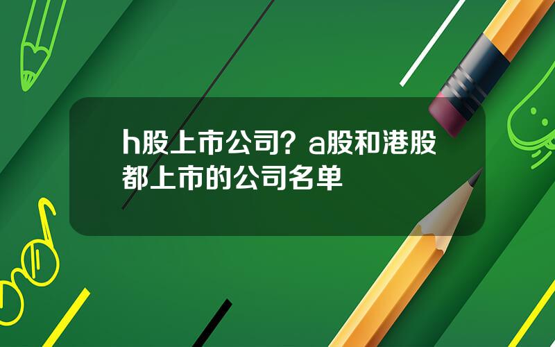 h股上市公司？a股和港股都上市的公司名单