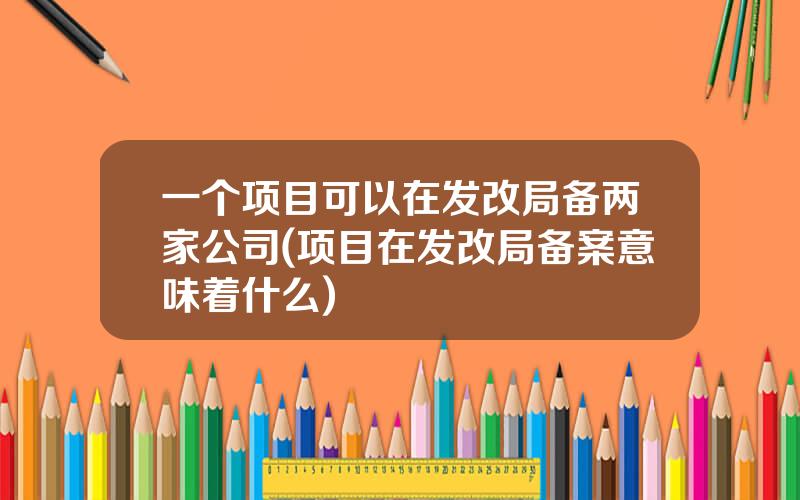 一个项目可以在发改局备两家公司(项目在发改局备案意味着什么)