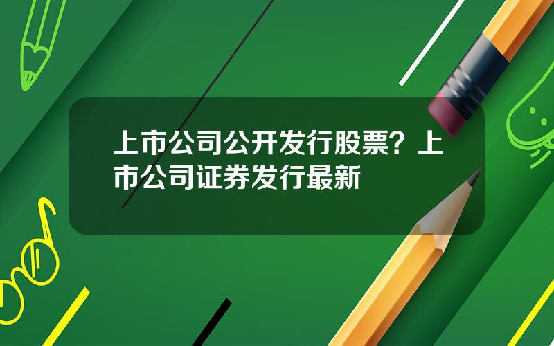 上市公司公开发行股票？上市公司证券发行最新