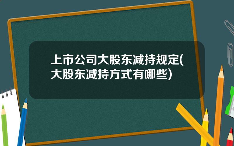 上市公司大股东减持规定(大股东减持方式有哪些)