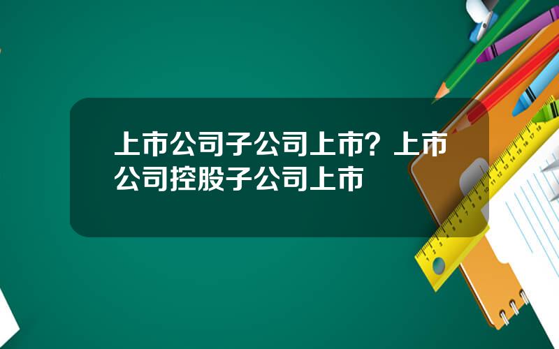 上市公司子公司上市？上市公司控股子公司上市