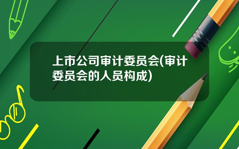 上市公司审计委员会(审计委员会的人员构成)