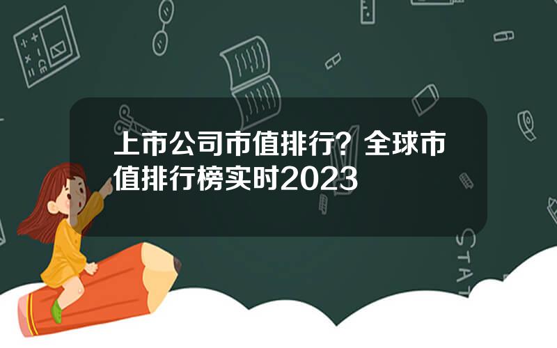 上市公司市值排行？全球市值排行榜实时2023