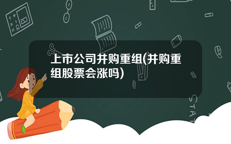 上市公司并购重组(并购重组股票会涨吗)