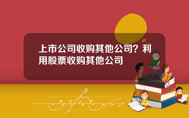 上市公司收购其他公司？利用股票收购其他公司