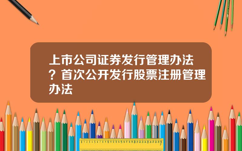 上市公司证券发行管理办法？首次公开发行股票注册管理办法