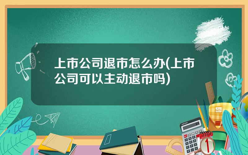 上市公司退市怎么办(上市公司可以主动退市吗)