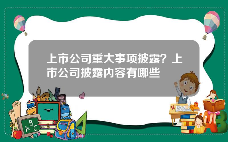 上市公司重大事项披露？上市公司披露内容有哪些