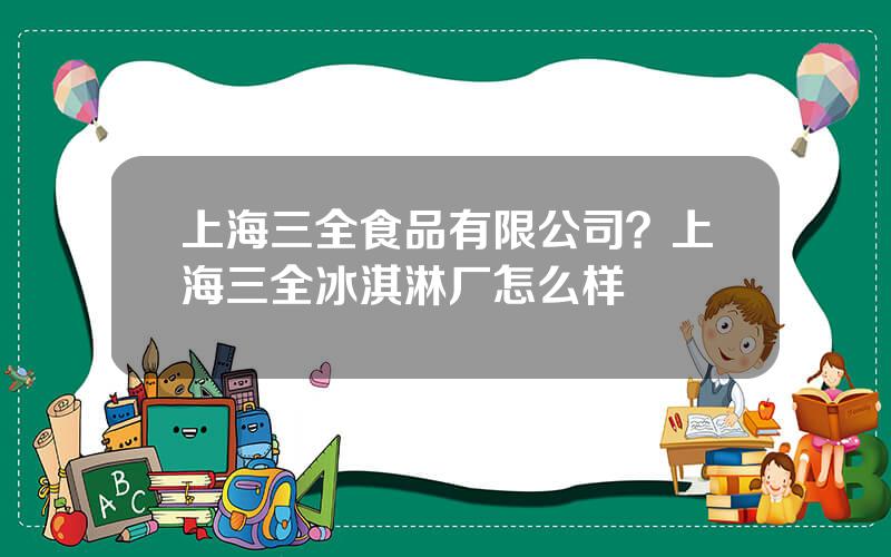 上海三全食品有限公司？上海三全冰淇淋厂怎么样