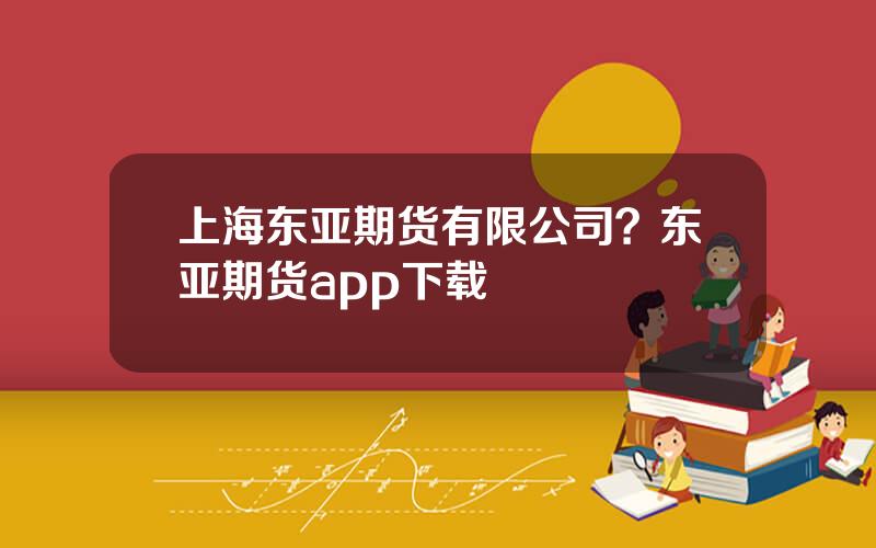 上海东亚期货有限公司？东亚期货app下载