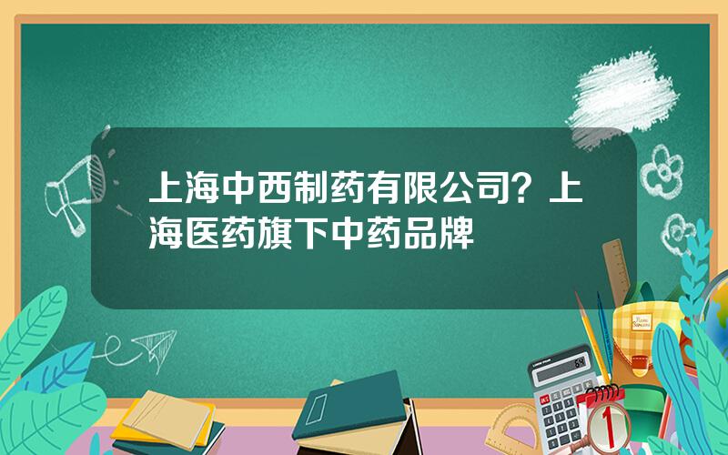 上海中西制药有限公司？上海医药旗下中药品牌