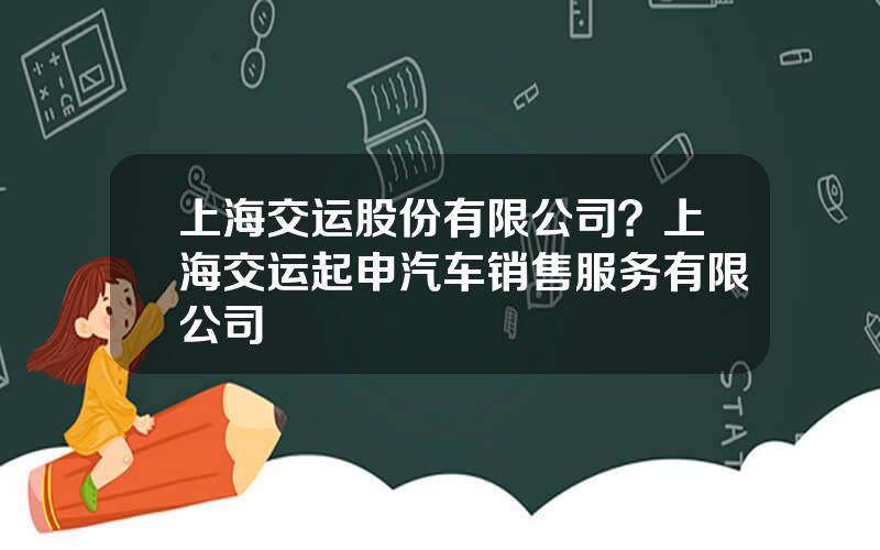 上海交运股份有限公司？上海交运起申汽车销售服务有限公司