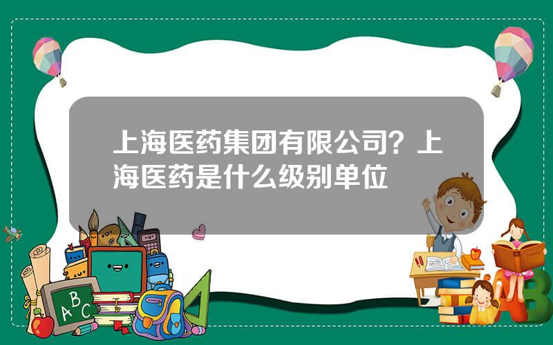 上海医药集团有限公司？上海医药是什么级别单位