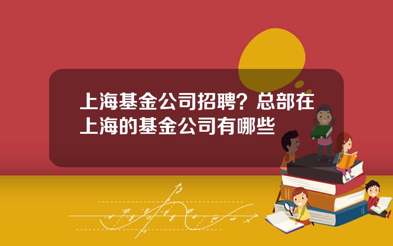 上海基金公司招聘？总部在上海的基金公司有哪些