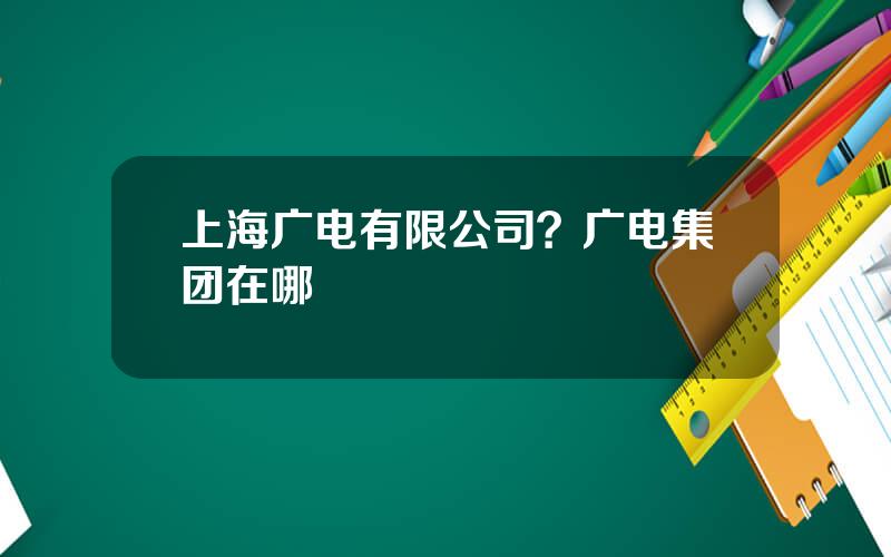 上海广电有限公司？广电集团在哪