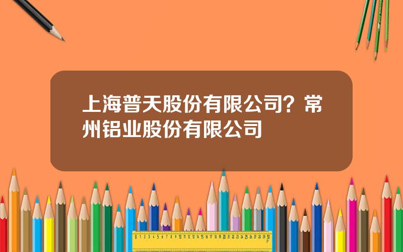 上海普天股份有限公司？常州铝业股份有限公司