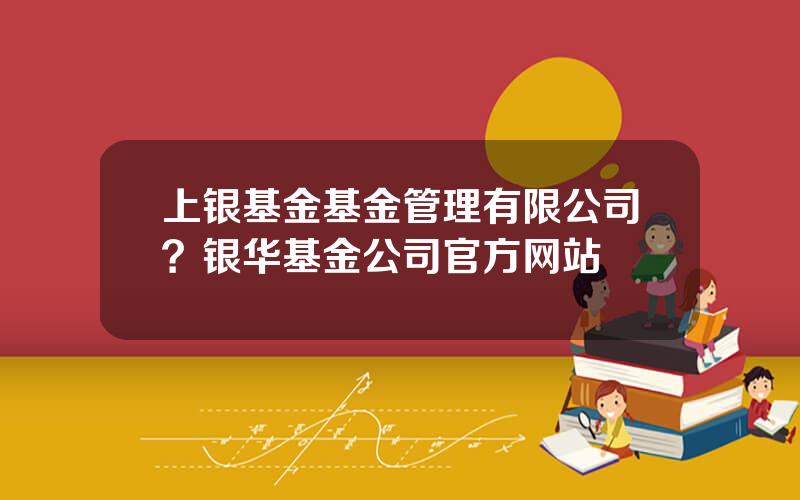 上银基金基金管理有限公司？银华基金公司官方网站