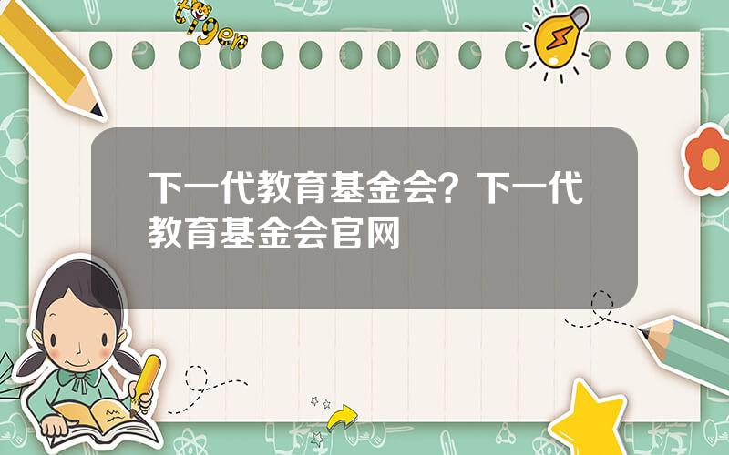 下一代教育基金会？下一代教育基金会官网