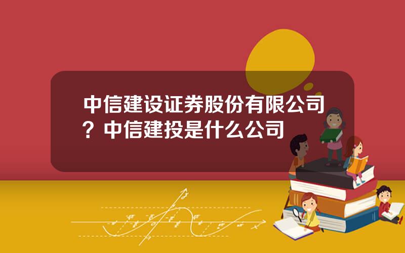 中信建设证券股份有限公司？中信建投是什么公司