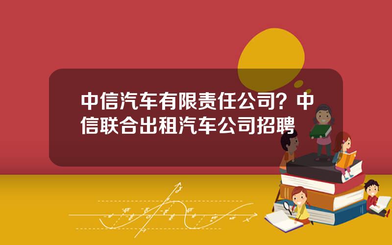 中信汽车有限责任公司？中信联合出租汽车公司招聘