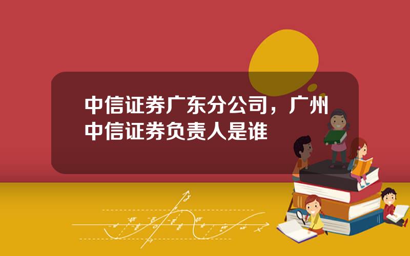 中信证券广东分公司，广州中信证券负责人是谁