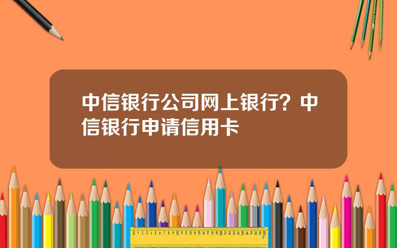 中信银行公司网上银行？中信银行申请信用卡