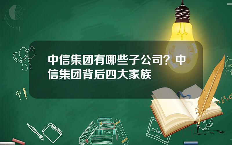 中信集团有哪些子公司？中信集团背后四大家族