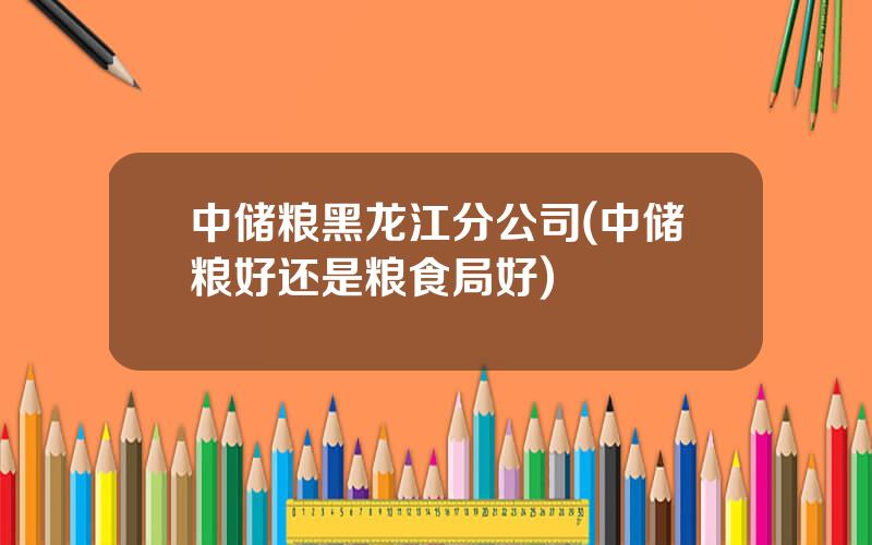 中储粮黑龙江分公司(中储粮好还是粮食局好)