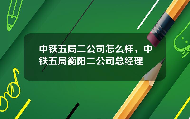 中铁五局二公司怎么样，中铁五局衡阳二公司总经理