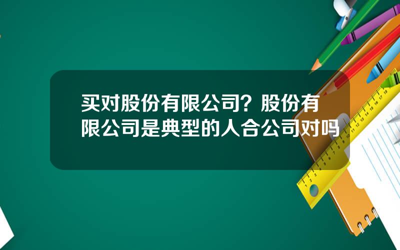 买对股份有限公司？股份有限公司是典型的人合公司对吗