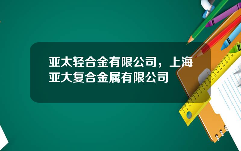 亚太轻合金有限公司，上海亚大复合金属有限公司