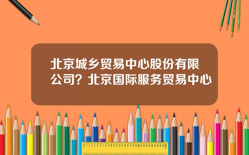 北京城乡贸易中心股份有限公司？北京国际服务贸易中心