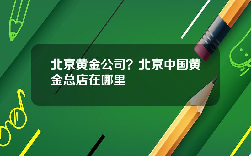 北京黄金公司？北京中国黄金总店在哪里