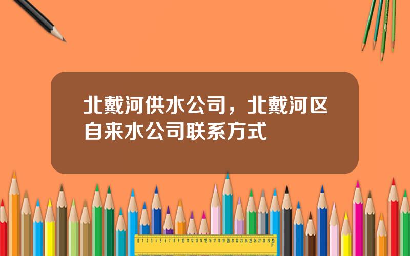 北戴河供水公司，北戴河区自来水公司联系方式