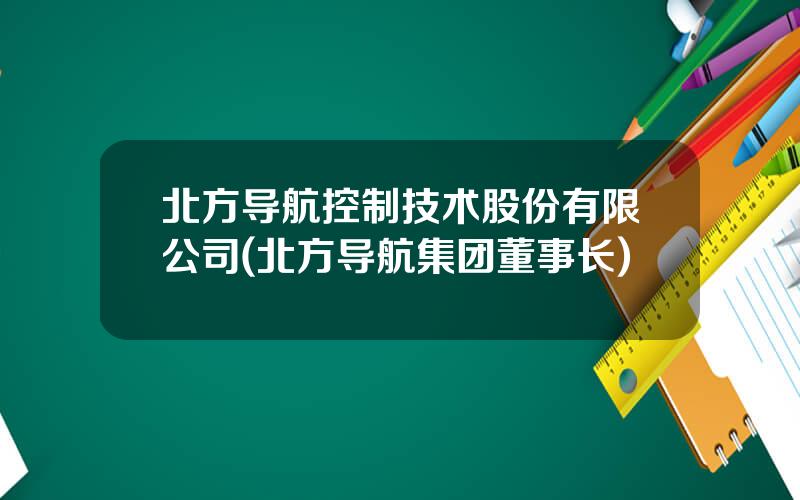 北方导航控制技术股份有限公司(北方导航集团董事长)