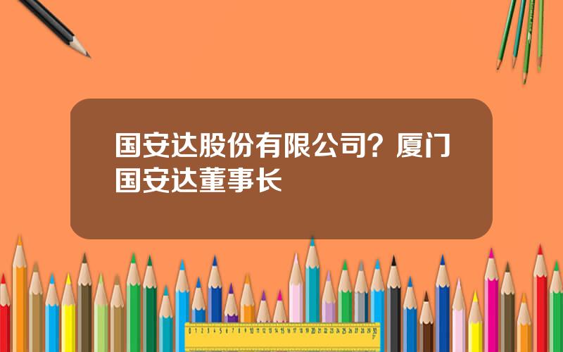 国安达股份有限公司？厦门国安达董事长